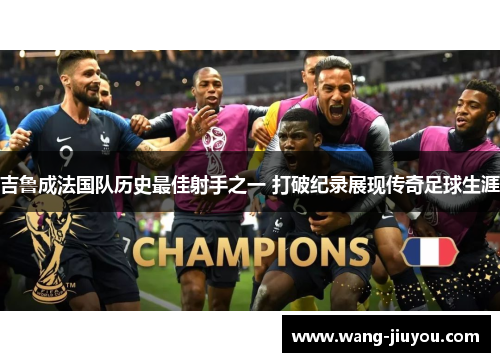 吉鲁成法国队历史最佳射手之一 打破纪录展现传奇足球生涯