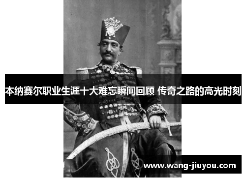 本纳赛尔职业生涯十大难忘瞬间回顾 传奇之路的高光时刻