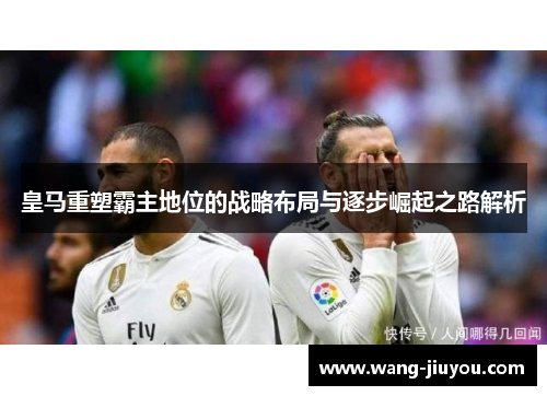 皇马重塑霸主地位的战略布局与逐步崛起之路解析