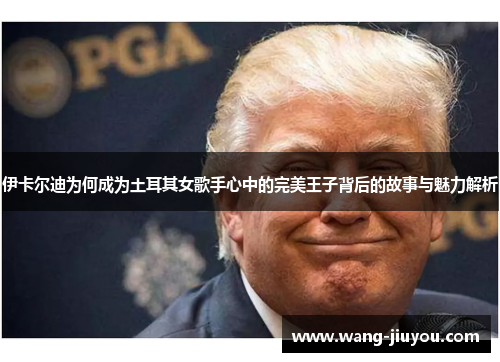 伊卡尔迪为何成为土耳其女歌手心中的完美王子背后的故事与魅力解析
