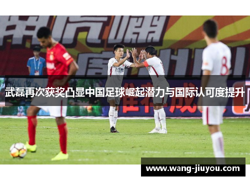 武磊再次获奖凸显中国足球崛起潜力与国际认可度提升