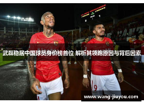 武磊稳居中国球员身价榜首位 解析其领跑原因与背后因素