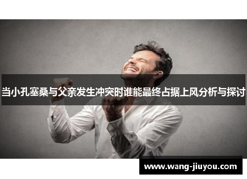 当小孔塞桑与父亲发生冲突时谁能最终占据上风分析与探讨