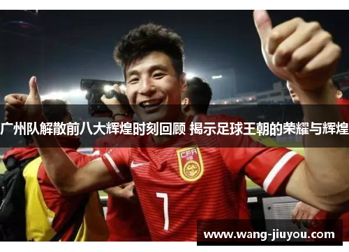 广州队解散前八大辉煌时刻回顾 揭示足球王朝的荣耀与辉煌