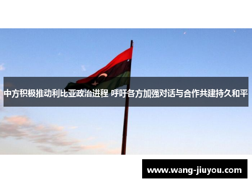 中方积极推动利比亚政治进程 呼吁各方加强对话与合作共建持久和平