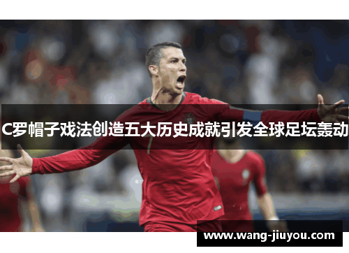 C罗帽子戏法创造五大历史成就引发全球足坛轰动