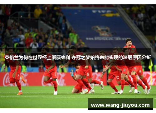 英格兰为何在世界杯上屡屡失利 夺冠之梦始终未能实现的深层原因分析