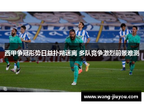 西甲争冠形势日益扑朔迷离 多队竞争激烈前景难测